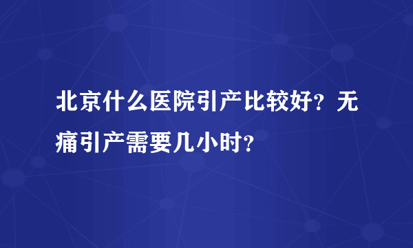 北京什么医院引产比较好？无痛引产需要几小时？