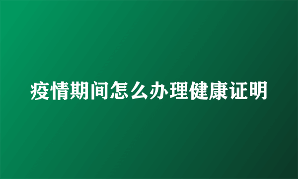 疫情期间怎么办理健康证明