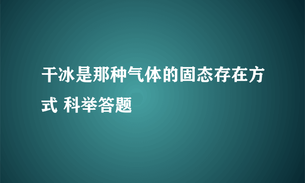 干冰是那种气体的固态存在方式 科举答题