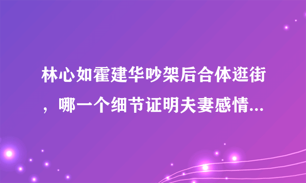 林心如霍建华吵架后合体逛街，哪一个细节证明夫妻感情更好了？