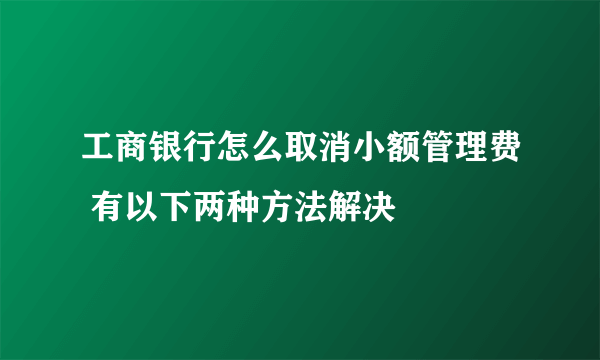 工商银行怎么取消小额管理费 有以下两种方法解决