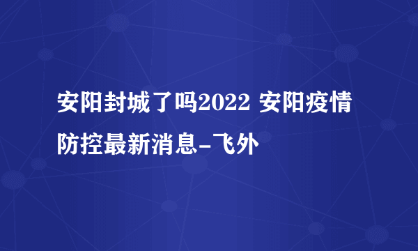 安阳封城了吗2022 安阳疫情防控最新消息-飞外