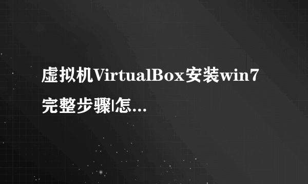 虚拟机VirtualBox安装win7完整步骤|怎么在VirtualBox上装win7系统_飞外网