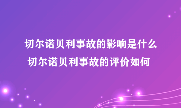 切尔诺贝利事故的影响是什么 切尔诺贝利事故的评价如何