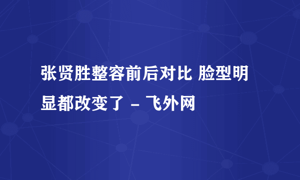 张贤胜整容前后对比 脸型明显都改变了 - 飞外网