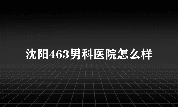 沈阳463男科医院怎么样