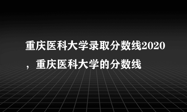 重庆医科大学录取分数线2020，重庆医科大学的分数线