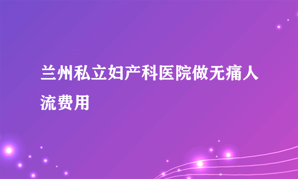 兰州私立妇产科医院做无痛人流费用