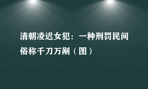 清朝凌迟女犯：一种刑罚民间俗称千刀万剐（图）