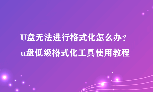 U盘无法进行格式化怎么办？u盘低级格式化工具使用教程