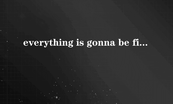 everything is gonna be fine.什么意思