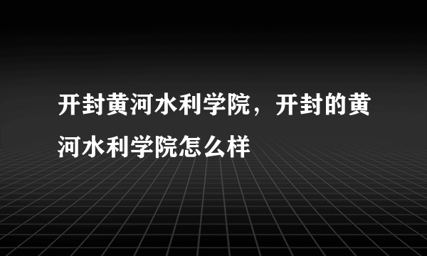 开封黄河水利学院，开封的黄河水利学院怎么样