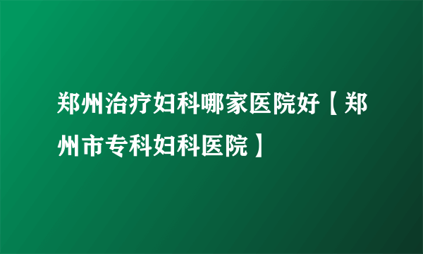 郑州治疗妇科哪家医院好【郑州市专科妇科医院】