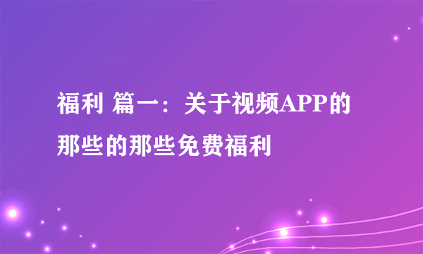 福利 篇一：关于视频APP的那些的那些免费福利