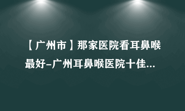 【广州市】那家医院看耳鼻喉最好-广州耳鼻喉医院十佳排行榜单