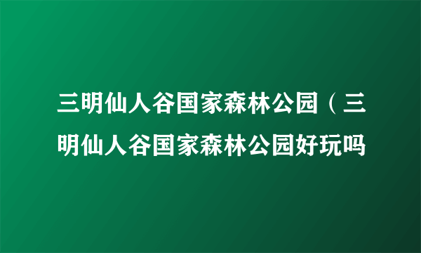 三明仙人谷国家森林公园（三明仙人谷国家森林公园好玩吗