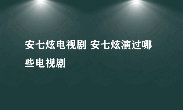 安七炫电视剧 安七炫演过哪些电视剧