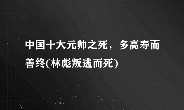 中国十大元帅之死，多高寿而善终(林彪叛逃而死) 