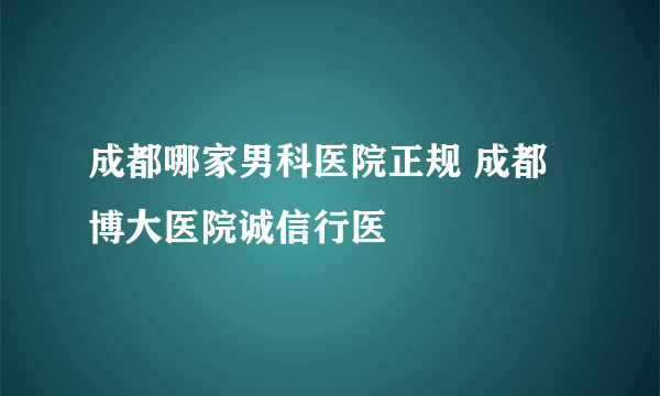 成都哪家男科医院正规 成都博大医院诚信行医