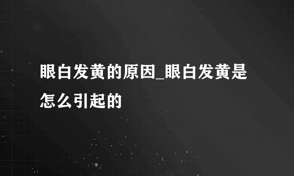 眼白发黄的原因_眼白发黄是怎么引起的