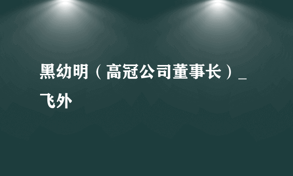 黑幼明（高冠公司董事长）_飞外