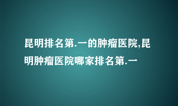 昆明排名第.一的肿瘤医院,昆明肿瘤医院哪家排名第.一