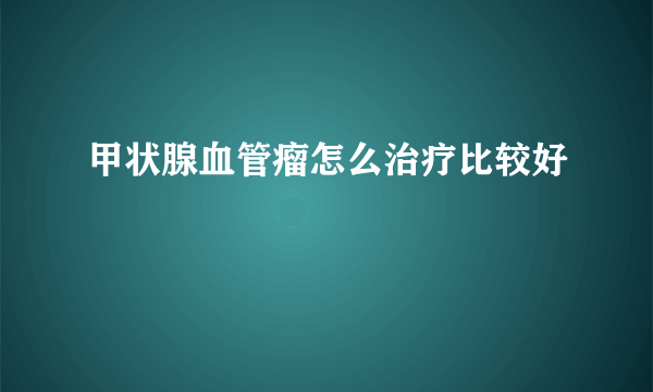 甲状腺血管瘤怎么治疗比较好