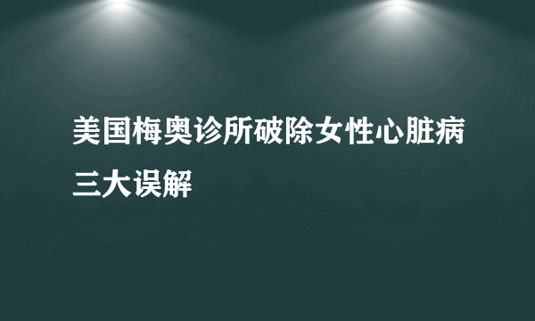 美国梅奥诊所破除女性心脏病三大误解