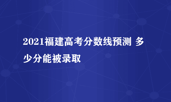 2021福建高考分数线预测 多少分能被录取