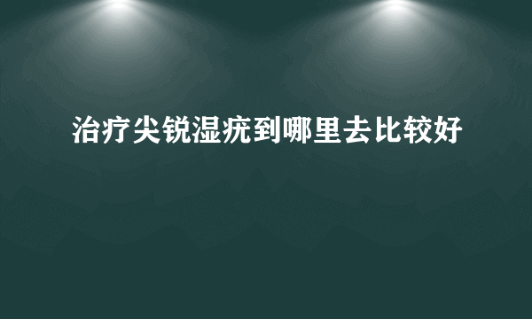 治疗尖锐湿疣到哪里去比较好