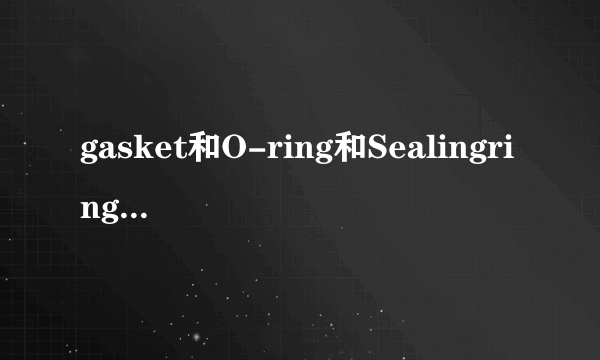 gasket和O-ring和Sealingring的区别是什么？