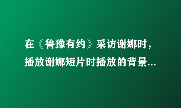 在《鲁豫有约》采访谢娜时，播放谢娜短片时播放的背景音乐是什么？