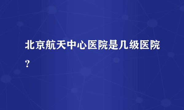 北京航天中心医院是几级医院？