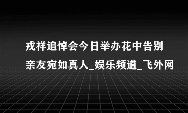 戎祥追悼会今日举办花中告别亲友宛如真人_娱乐频道_飞外网