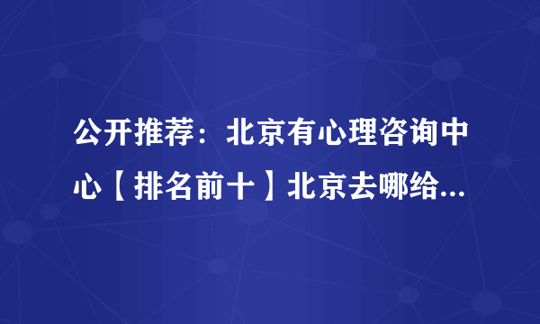 公开推荐：北京有心理咨询中心【排名前十】北京去哪给孩子看心理医生好