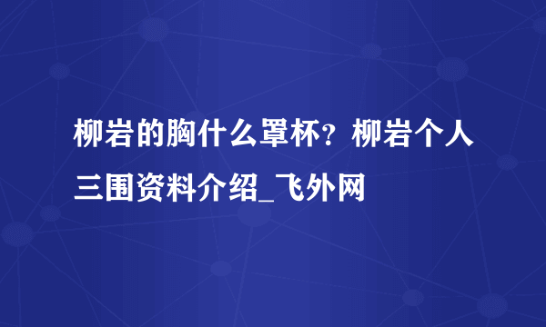 柳岩的胸什么罩杯？柳岩个人三围资料介绍_飞外网