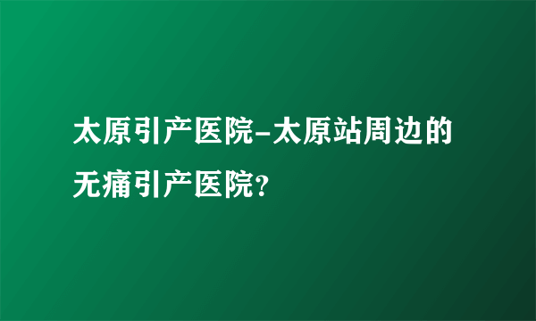 太原引产医院-太原站周边的无痛引产医院？