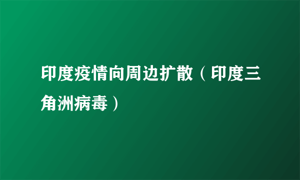 印度疫情向周边扩散（印度三角洲病毒）