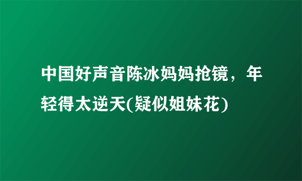 中国好声音陈冰妈妈抢镜，年轻得太逆天(疑似姐妹花) 