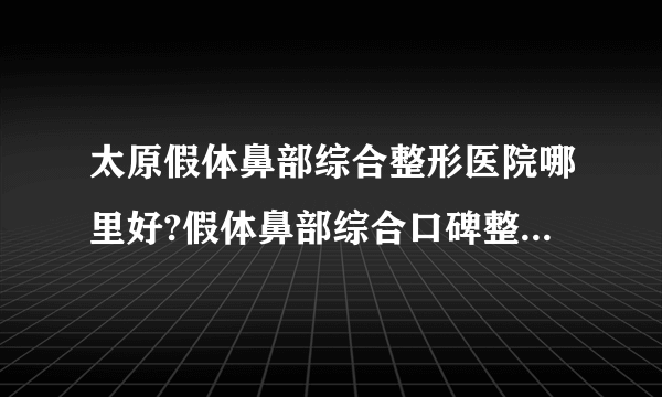 太原假体鼻部综合整形医院哪里好?假体鼻部综合口碑整形医院简介!