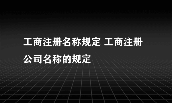 工商注册名称规定 工商注册公司名称的规定