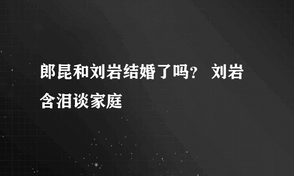 郎昆和刘岩结婚了吗？ 刘岩含泪谈家庭