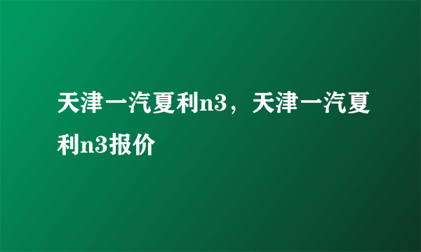 天津一汽夏利n3，天津一汽夏利n3报价