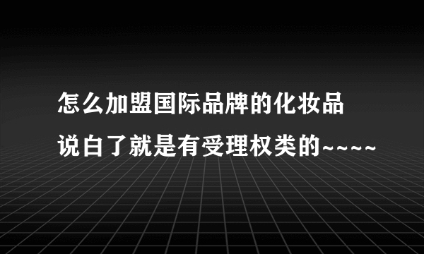 怎么加盟国际品牌的化妆品 说白了就是有受理权类的~~~~