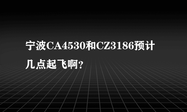 宁波CA4530和CZ3186预计几点起飞啊？