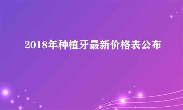 2018年种植牙最新价格表公布