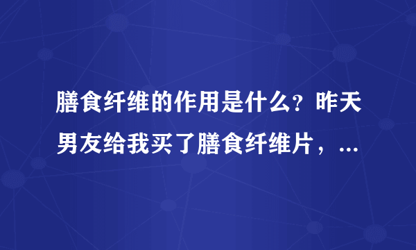 膳食纤维的作用是什么？昨天男友给我买了膳食纤维片，我想问一下膳食纤维的作用是什么？