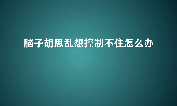 脑子胡思乱想控制不住怎么办