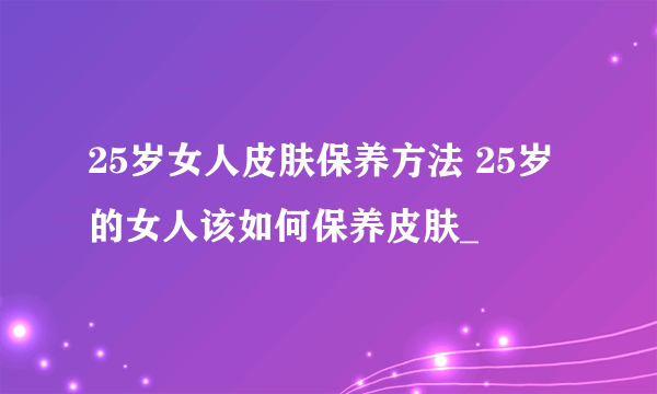 25岁女人皮肤保养方法 25岁的女人该如何保养皮肤_