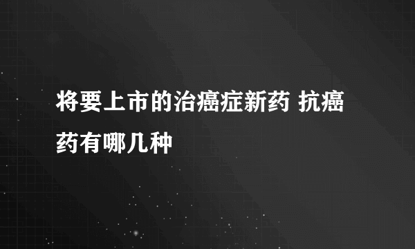 将要上市的治癌症新药 抗癌药有哪几种